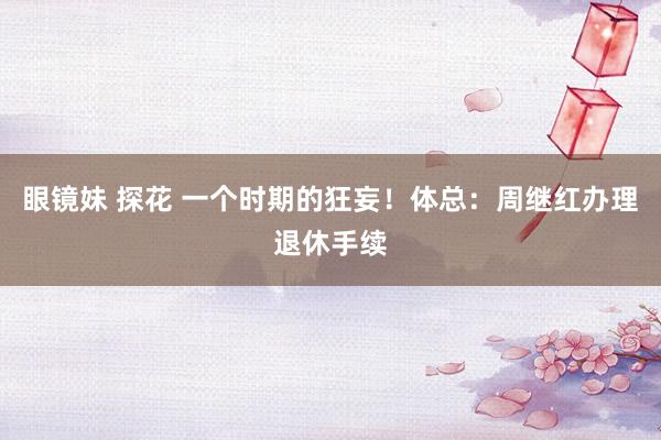 眼镜妹 探花 一个时期的狂妄！体总：周继红办理退休手续