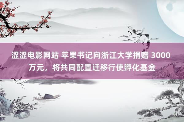 涩涩电影网站 苹果书记向浙江大学捐赠 3000 万元，将共同配置迁移行使孵化基金
