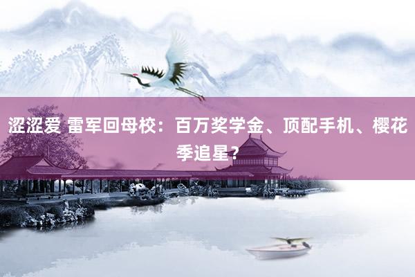涩涩爱 雷军回母校：百万奖学金、顶配手机、樱花季追星？