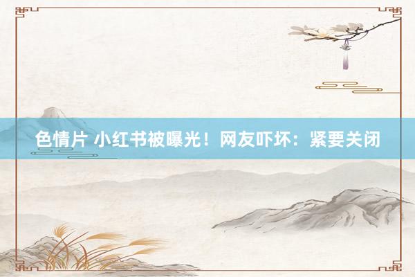 色情片 小红书被曝光！网友吓坏：紧要关闭