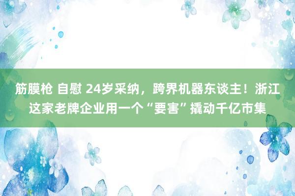 筋膜枪 自慰 24岁采纳，跨界机器东谈主！浙江这家老牌企业用一个“要害”撬动千亿市集