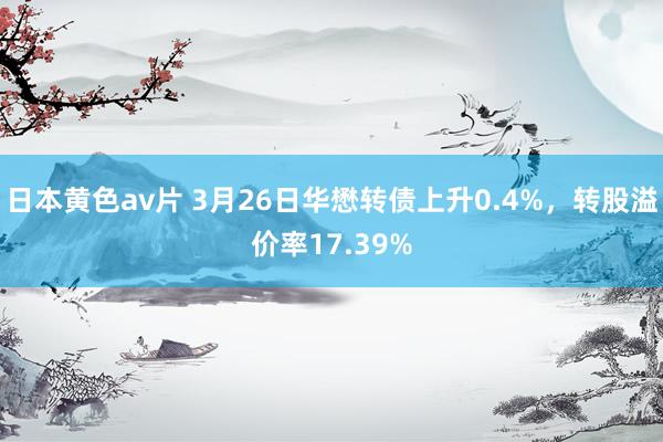 日本黄色av片 3月26日华懋转债上升0.4%，转股溢价率17.39%