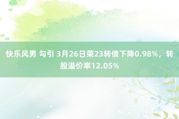 快乐风男 勾引 3月26日荣23转债下降0.98%，转股溢价率12.05%