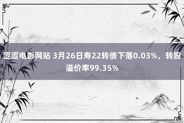 涩涩电影网站 3月26日寿22转债下落0.03%，转股溢价率99.35%