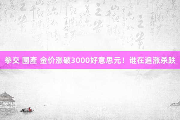 拳交 國產 金价涨破3000好意思元！谁在追涨杀跌