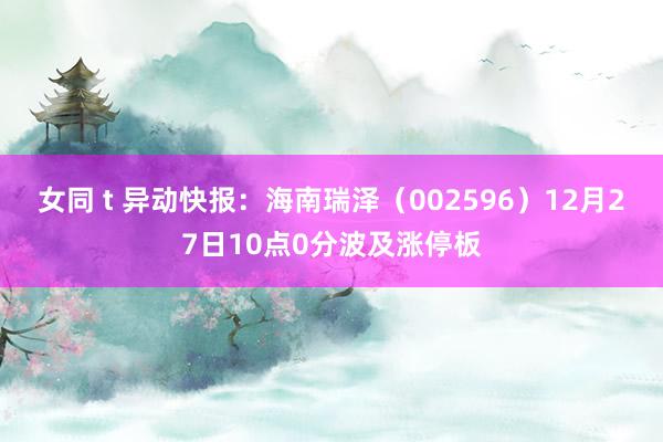 女同 t 异动快报：海南瑞泽（002596）12月27日10点0分波及涨停板