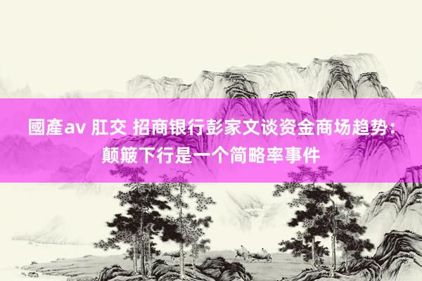 國產av 肛交 招商银行彭家文谈资金商场趋势：颠簸下行是一个简略率事件