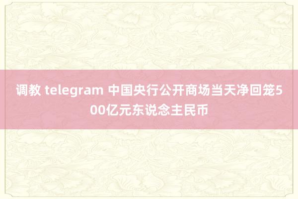 调教 telegram 中国央行公开商场当天净回笼500亿元东说念主民币