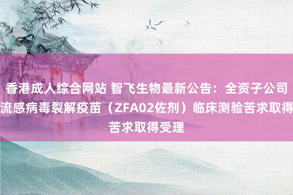 香港成人综合网站 智飞生物最新公告：全资子公司三价流感病毒裂解疫苗（ZFA02佐剂）临床测验苦求取得受理