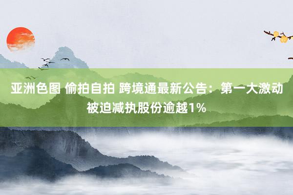 亚洲色图 偷拍自拍 跨境通最新公告：第一大激动被迫减执股份逾越1%