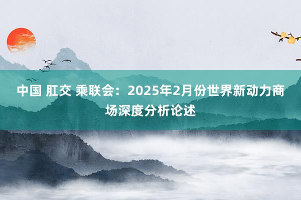 中国 肛交 乘联会：2025年2月份世界新动力商场深度分析论述