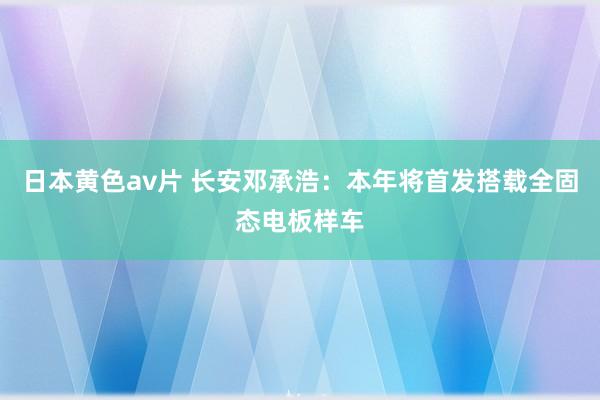 日本黄色av片 长安邓承浩：本年将首发搭载全固态电板样车