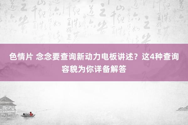 色情片 念念要查询新动力电板讲述？这4种查询容貌为你详备解答