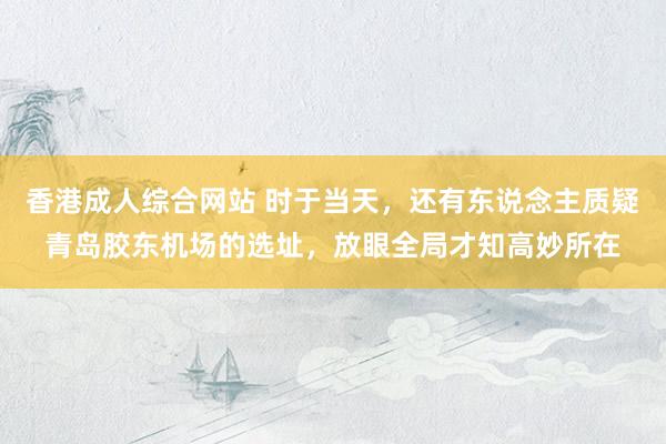 香港成人综合网站 时于当天，还有东说念主质疑青岛胶东机场的选址，放眼全局才知高妙所在