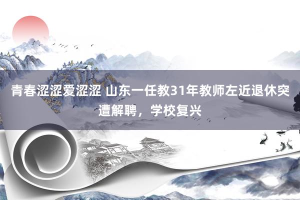 青春涩涩爱涩涩 山东一任教31年教师左近退休突遭解聘，学校复兴