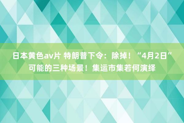 日本黄色av片 特朗普下令：除掉！“4月2日”可能的三种场景！集运市集若何演绎