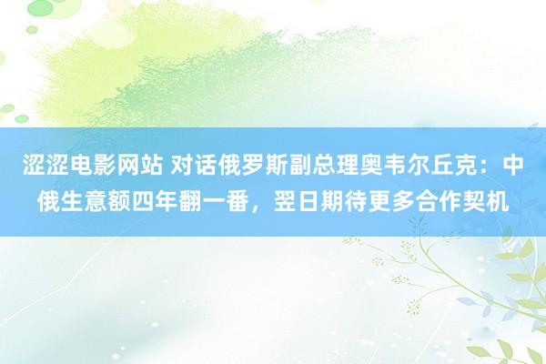 涩涩电影网站 对话俄罗斯副总理奥韦尔丘克：中俄生意额四年翻一番，翌日期待更多合作契机
