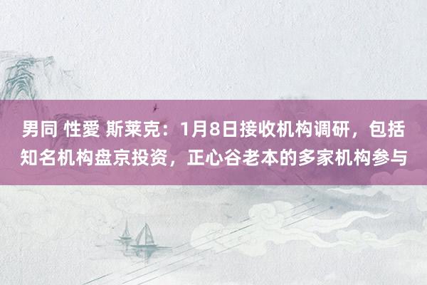 男同 性愛 斯莱克：1月8日接收机构调研，包括知名机构盘京投资，正心谷老本的多家机构参与