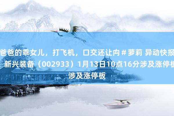 爸爸的乖女儿，打飞机，口交还让禸＃萝莉 异动快报：新兴装备（002933）1月13日10点16分涉及涨停板