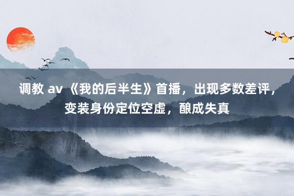 调教 av 《我的后半生》首播，出现多数差评，变装身份定位空虚，酿成失真