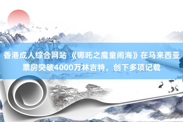香港成人综合网站 《哪吒之魔童闹海》在马来西亚票房突破4000万林吉特，创下多项记载