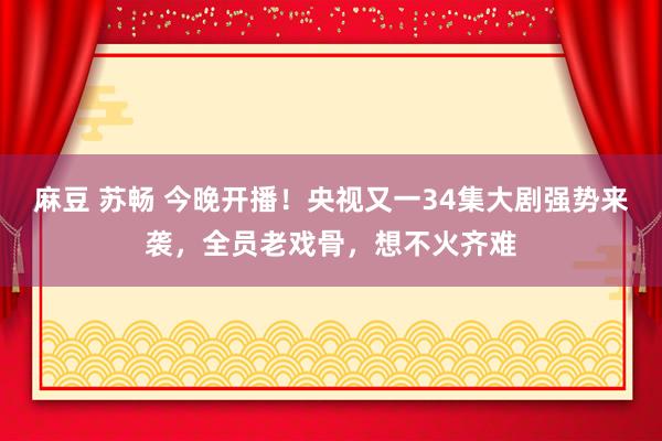 麻豆 苏畅 今晚开播！央视又一34集大剧强势来袭，全员老戏骨，想不火齐难