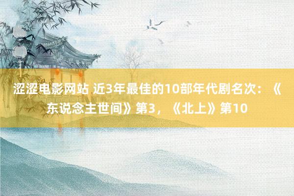 涩涩电影网站 近3年最佳的10部年代剧名次：《东说念主世间》第3，《北上》第10