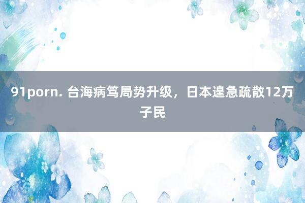91porn. 台海病笃局势升级，日本遑急疏散12万子民