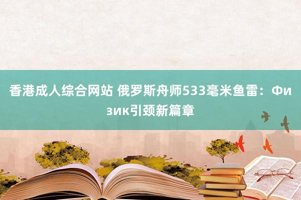 香港成人综合网站 俄罗斯舟师533毫米鱼雷：Физик引颈新篇章