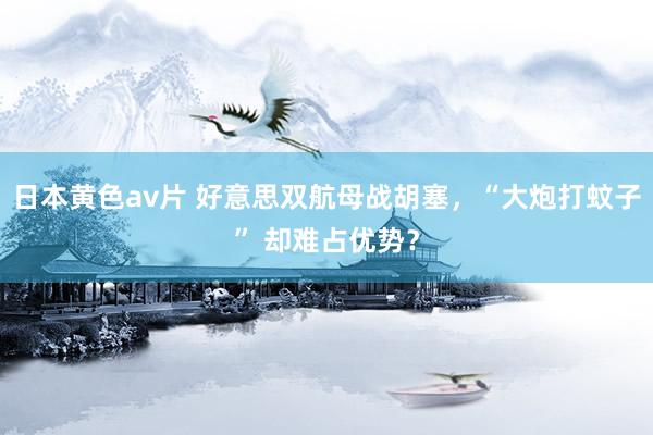 日本黄色av片 好意思双航母战胡塞，“大炮打蚊子” 却难占优势？