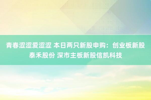 青春涩涩爱涩涩 本日两只新股申购：创业板新股泰禾股份 深市主板新股信凯科技