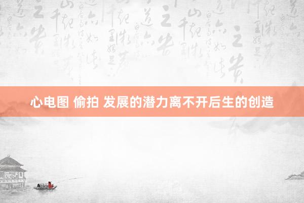 心电图 偷拍 发展的潜力离不开后生的创造