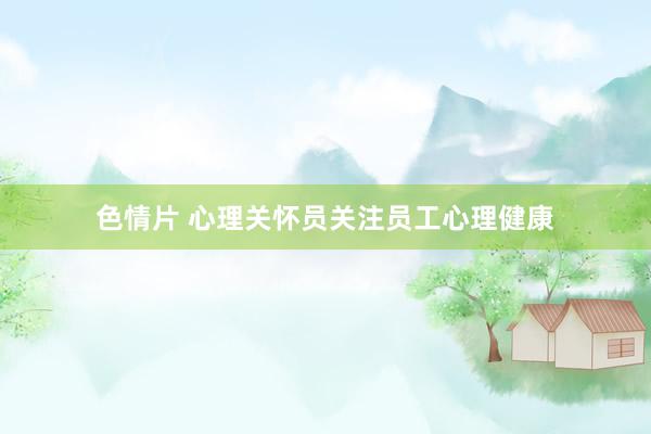 色情片 心理关怀员关注员工心理健康
