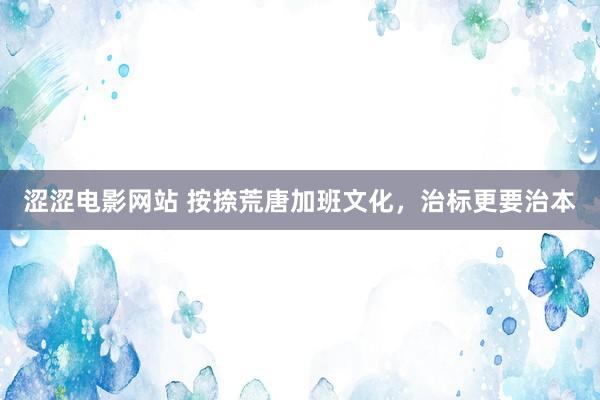 涩涩电影网站 按捺荒唐加班文化，治标更要治本