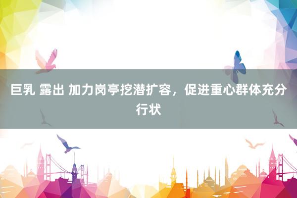 巨乳 露出 加力岗亭挖潜扩容，促进重心群体充分行状