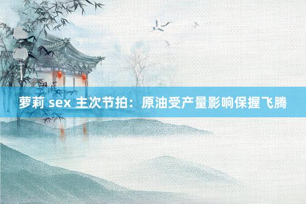 萝莉 sex 主次节拍：原油受产量影响保握飞腾