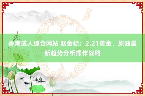 香港成人综合网站 赵金标：2.21黄金、原油最新趋势分析操作战略