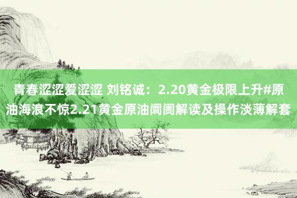 青春涩涩爱涩涩 刘铭诚：2.20黄金极限上升#原油海浪不惊2.21黄金原油阛阓解读及操作淡薄解套