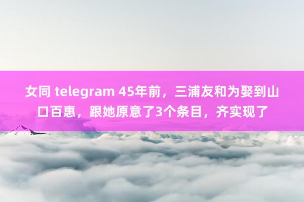 女同 telegram 45年前，三浦友和为娶到山口百惠，跟她原意了3个条目，齐实现了