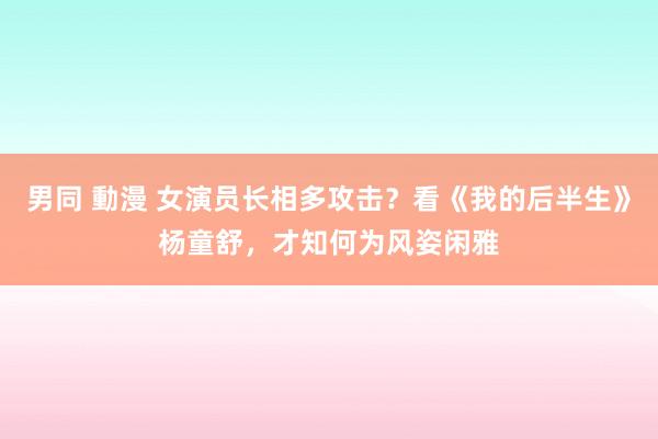 男同 動漫 女演员长相多攻击？看《我的后半生》杨童舒，才知何为风姿闲雅