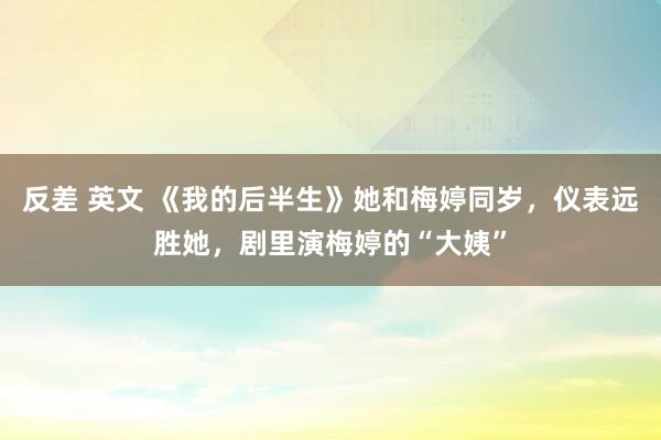 反差 英文 《我的后半生》她和梅婷同岁，仪表远胜她，剧里演梅婷的“大姨”