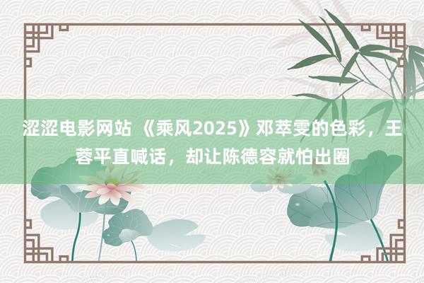 涩涩电影网站 《乘风2025》邓萃雯的色彩，王蓉平直喊话，却让陈德容就怕出圈