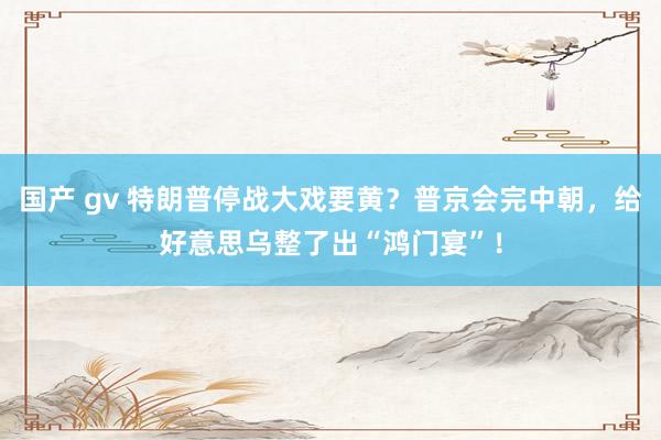 国产 gv 特朗普停战大戏要黄？普京会完中朝，给好意思乌整了出“鸿门宴”！