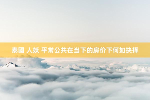 泰國 人妖 平常公共在当下的房价下何如抉择