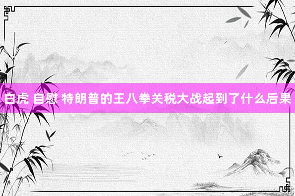 白虎 自慰 特朗普的王八拳关税大战起到了什么后果