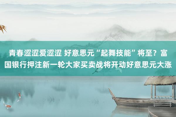 青春涩涩爱涩涩 好意思元“起舞技能”将至？富国银行押注新一轮大家买卖战将开动好意思元大涨
