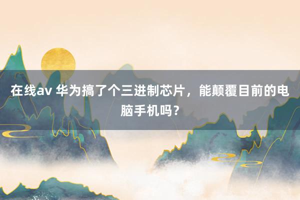 在线av 华为搞了个三进制芯片，能颠覆目前的电脑手机吗？