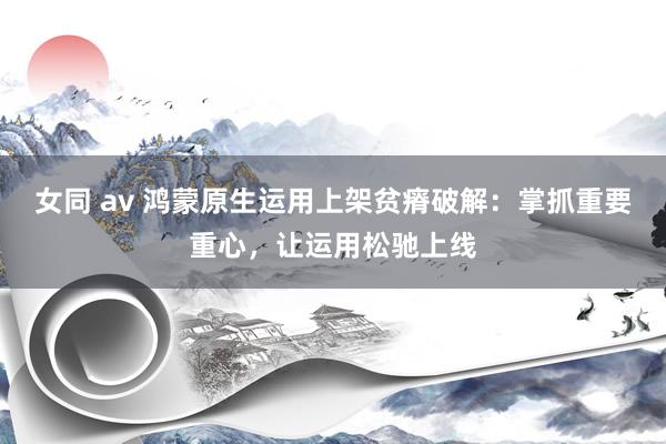 女同 av 鸿蒙原生运用上架贫瘠破解：掌抓重要重心，让运用松驰上线