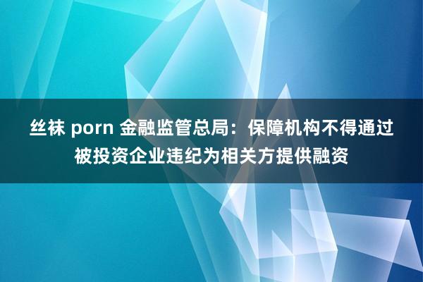 丝袜 porn 金融监管总局：保障机构不得通过被投资企业违纪为相关方提供融资
