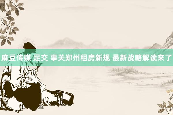 麻豆传媒 足交 事关郑州租房新规 最新战略解读来了
